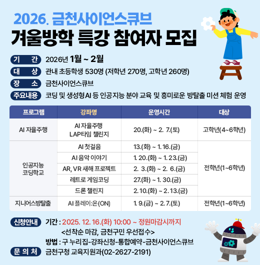 □ 프로그램 개요
  ○ 기    간 : 2026년 1월 ~ 2월
  ○ 대    상 : 관내 초등학생 530명 (저학년 270명, 고학년 260명) 
  ○ 장    소 : 금천사이언스큐브
  ○ 주요내용 : 코딩 및 생성형AI 등 인공지능 분야 교육 및 흥미로운 방탈출 미션 체험 운영
  ○ 운영 프로그램  
  
프로그램
강좌명
운영기간
대    상
AI 
자율주행
AI 자율주행 
LAP타임 챌린지
1. 20.(화) ~ 2.  7.(토)
고학년(4~6학년) 
인공지능
코딩학교
AI 첫걸음
1. 13.(화) ~ 1. 16.(금) 
전학년(1~6학년) 
AI 음악 이야기
1. 20.(화) ~ 1. 23.(금) 
AR, VR 새해 프로젝트
2.  3.(화) ~ 2.  6.(금) 
레트로 게임코딩
1. 27.(화) ~ 1. 30.(금)
드론 챌린지
2. 10.(화) ~ 2. 13.(금)
지니어스
방탈출
지니어스 방탈출:
실험실의 숨겨진 비밀
1. 9.(금) ~ 2. 7.(토)
전학년(1~6학년)

 □ 신청안내
   ○ 기간 : 2025. 12. 16.(화) 10:00 ~ 정원마감시까지 
            <선착순 마감, 금천구민 우선접수>
   ○ 방법 : 구 누리집-강좌신청-통합예약-금천사이언스큐브
 □ 문 의 처 : 금천구청 교육지원과(02-2627-2191)
