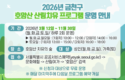 ■ 2026년 금천구 호암산 산림치유 프로그램 운영
  - 기간 : 2026년 3월 12일 ~ 11월 30일(월,화,금,토,일/ 하루 2회 운영)
     월,화,금,일요일 : (1회차) 10:00 ~ 12:00 / (2회차) 14:00 ~ 16:00
     토요일 : (1회차) 13:00 ~ 15:00 / (2회차) 16:00 ~ 18:00
  - 장소 : 호암산 치유의 숲
  - 접수 : 서울특별시 공공서비스예약(yeyak.seoul.go.kr) -> 문화체험
           -> 산림여가 -> ‘호암산’ 검색
  - 대상 : 성인(월,화,금,일), 가족(토)
  ※ 신청자 대상으로 무료 운영
  ※ 매달 마지막주에 다음달 프로그램 예약 개설