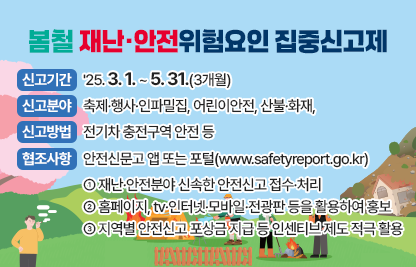 「봄철 재난·안전위험요인 집중신고제」

가. 신고기간: '25. 3. 1. ~ 5. 31.(3개월)

나. 신고분야: 축제·행사·인파밀집, 어린이안전, 산불·화재, 전기차                     충전구역 안전 등

다. 신고방법: 안전신문고 앱 또는 포털(www.safetyreport.go.kr)

라. 협조사항
   - 재난·안전분야 신속한 안전신고 접수·처리
   - 홈페이지, tv·인터넷·모바일·전광판 등을 활용하여 홍보
   - 지역별 안전신고 포상금 지급 등 인센티브 제도 적극 활용