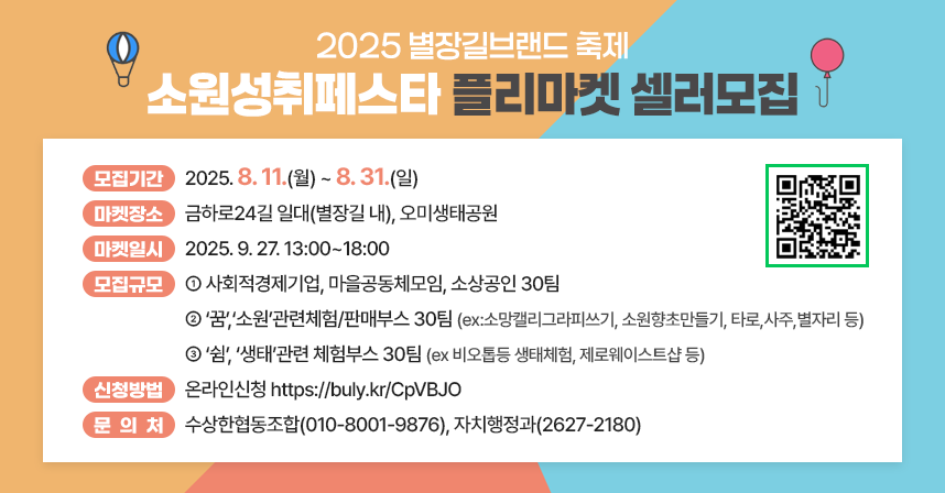 □ 모집기간 : 2025.8.11(월)~8.31(일)
□ 마켓장소 : 금하로24길 일대(별장길 내), 오미생태공원 
□ 마켓일시 : 2025. 9. 27. 13:00~18:00
□ 모집규모 
   (1) 사회적경제기업, 마을공동체모임, 소상공인 30팀
   (2)‘꿈’,‘소원’관련체험/판매부스 30팀
       (ex:소망캘리그라피쓰기, 소원향초만들기, 타로,사주,별자리 등)
   (3)‘쉼’, ‘생태’관련 체험부스 30팀 
       (ex 비오톱등 생태체험, 제로웨이스트샵 등)
□ 신청방법 : 온라인신청 https://buly.kr/CpVBJO
□ 문 의 처 : 수상한협동조합(010-8001-9876), 자치행정과(2627-2180)