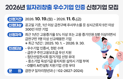 □ 신청기간 : 2026. 10. 19.(월) ~ 2026. 11. 6.(금) 
 □ 신청대상 : 공고일 기준, 1년 이상 금천구에 주사무소를 둔 상시근로자 5인 이상 300인 미만 기업
 □ 신청자격 : 최근 1년간 고용증가율 5% 이상 또는 고용 증가인원 5명 이상이면서 금천구민 1명 이상 신규채용한 기업
   ※ 최근 1년간 : 2025. 10. 1. ~ 2026. 9. 30.
 □ 인센티브
   - 우수기업 인증서, 현판 수여
   - 금천구 주민고용보조금 우선 지원
   - 첨단산업전시회 참가기업 선정 우대
   - 중소기업 육성기금 융자지원 심의시 가점 부여
   - G밸리 AI컨설팅 지원기업 선정 우대
 □ 문의 : 금천구 일자리청년과 (☏02-2627-2024)