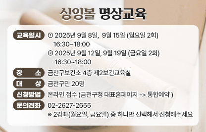 ☐ 교 육 명 : 싱잉볼 명상교육 
 ☐ 교육일시 : 2025년 9월 8일,  9월 15일 (월요일 2회) 16:30~18:00
              2025년 9월 12일, 9월 19일 (금요일 2회) 16:30~18:00
 ☐ 장    소 : 금천구보건소 4층 제2보건교육실
 ☐ 대    상 : 금천구민 20명
 ☐ 신청방법 
   • 온라인 접수 (금천구청 대표홈페이지 -> 통합예약 )
 ☐ 문의전화 : 02-2627-2655

  ※ 2강좌(월요일, 금요일) 중 하나만 선택해서 신청해주세요