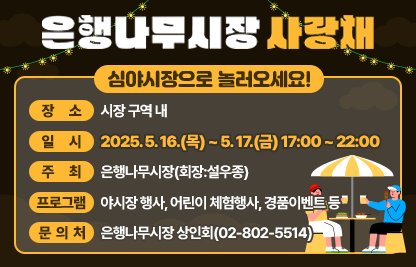 ○행 사 명:「심야시장으로 놀러오세요~!」
○ 장소/일시 : 시장 구역 내 / 2025. 5. 16.(목) ~ 5. 17.(금) 17:00 ~ 22:00
○주    최 : 은행나무시장(회장:설우종)
○ 프로그램 : 야시장 행사, 어린이 체험행사, 경품이벤트 등
○ 문 의 처: 은행나무시장 상인회(02-802-5514)
○ 첨부파일: 포스터 1부