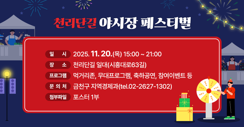 <천리단길 야시장 페스티벌>
○ 일     시 : 2025. 11. 20.(목) 15:00 ~ 21:00
○ 장     소 : 천리단길 일대(시흥대로63길)
○ 프로그램 : 먹거리존, 무대프로그램, 축하공연, 참여이벤트 등
○ 문 의 처: 금천구 지역경제과(tel.02-2627-1302)
○ 첨부파일: 포스터 1부