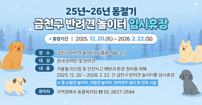 ◆ 제목 : 25년~26년 동절기 금천구 반려견 놀이터 임시휴장 ◆
  ○ 휴장기간 : 2025. 12. 20.(토) ~ 2026. 2. 22.(일)
  ○ 장    소 : 금천구 반려견 놀이터 (시흥동 784-21)
  ○ 대    상 : 관내 반려인 및 반려견
  ○ 내    용
   - 겨울철 미끄럼 등 안전사고 예방과 환경 정비를 위해 2025. 12. 20. ~ 2026. 2. 22. 간 금천구 반려견 놀이터를 임시휴장
    ※ 중·소형견 놀이터, 대형견 놀이터, 반려견주 쉼터 등 전체 시설
  ○ 문 의 처 : 지역경제과 동물복지팀 ☎ 02-2627-2594