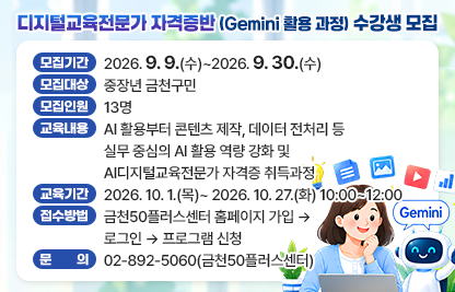 금천50플러스센터 디지털교육전문가 자격증반(Gemini 활용 과정) 수강생 모집 
 • 모집기간 : 2026. 9. 9.(수)~2026. 9. 30.(수)
 • 모집대상 : 중장년 금천구민 
 • 모집인원 : 13명 
 • 교육내용 : AI 활용부터 콘텐츠 제작, 데이터 전처리 등 실무 중심의 AI 활용 역량 강화 및 AI디지털교육전문가 자격증 취득과정
 • 교육기간 : 2026. 10. 1.(목)~ 2026. 10. 27.(화) 10:00~12:00
 • 접수방법 : 금천50플러스센터 홈페이지 가입 → 로그인 → 프로그램 신청
 • 문    의 : 02-892-5060(금천50플러스센터