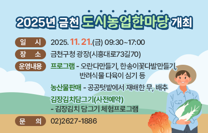 □ 일    시 : 2025.11.21.(금) 09:30~17:00
□ 장    소 ; 금천구청 광장(시흥대로73길70)
□ 운영내용 
 (프로그램)오란다만들기, 한송이꽃다발만들기, 반려식물 다육이 심기 등
 (농산물판매) 공공텃밭에서 재배한 무, 배추
 (김장김치담그기-사전예약) 김장김치 담그기 체험프로그램
□ 문    의 : 02)2627-1886
