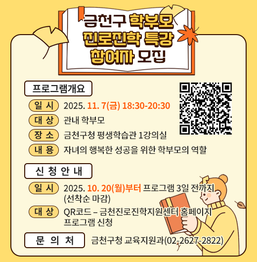□ 프로그램 개요
   ○ 일시 : 2025. 11. 7(금) 18:30-20:30 
   ○ 대상 : 관내 학부모
   ○ 장소 : 금천구청 평생학습관 1강의실
   ○ 내용 : 자녀의 행복한 성공을 위한 학부모의 역할
 □ 신청안내
   ○ 기간 : 2025. 10. 20(월)부터 프로그램 3일 전까지 (선착순 마감)
   ○ 방법 : QR코드 – 금천진로진학지원센터 홈페이지 프로그램 신청
 □ 문 의 처 : 금천구청 교육지원과(02-2627-2822)