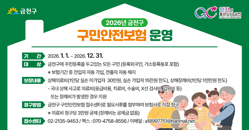 ◆ 2026년 금천구 구민안전보험 운영 ◆
 ○ 기   간 : 2026. 1. 1. ~ 2026. 12. 31. 
 ○ 대   상 : 금천구에 주민등록을 두고있는 모든 구민 (등록외국인, 거소등록동포 포함)
   ※ 보험기간 중 전입자 자동 가입, 전출자 자동 해지
 ○ 보장내용 : 상해의료비(1인당 실손 미가입자  30만원, 실손 가입자 15만원 한도),                  상해장례비(1인당 1천만원 한도)
   - 국내 상해 사고로 의료비(응급비용, 치료비, 수술비, X선 검사비, 입원비 등)            또는 장례비가 발생한 경우 지원
 ○ 청구방법 : 금천구 구민안전보험 접수센터로 필요서류를 첨부하여 보험사로 직접 청구
   ※ 의료비 청구당 3만원 공제 (장례비는 공제금 없음)
 ○ 보험접수센터 : 02-2135-9453 / 팩스 : 070-4758-8556 / 이메일 : a18997751@hanmail.net