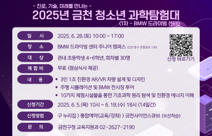 ○ 일시: 2025. 6. 28.(토) 10:00 ~ 17:00 (※선착순)
   ○ 장소: BMW 드라이빙센터 주니어캠퍼스(인천 중구 공항동로136)
   ○ 대상: 관내 초등학생 4~6학년 30명
   ○ 내용: 스마트 기술(AR, 자율주행 등) 및 친환경 에너지 이해 등
   ○ 신청: 금천구청 홈페이지>통합예약(교육/강좌)>금천사이언스큐브
   ○ 접수기간: 2025. 6. 5.(목) 10시 ~ 6. 18.(수) 18시