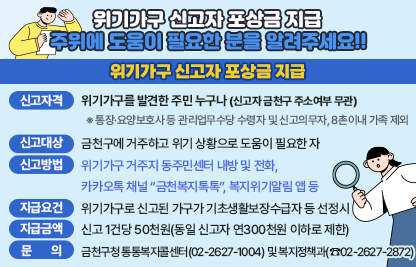 ○ 위기가구 신고자 포상금 지급
  - 신고자격 : 위기가구를 발견한 주민 누구나(신고자 금천구 주소여부 무관)
     ※ 통장·요양보호사 등 관리업무수당 수령자 및 신고의무자, 8촌이내 가족 제외
  - 신고대상 : 금천구에 거주하고 위기 상황으로 도움이 필요한 자
  - 신고방법 : 위기가구 거주지 동주민센터 내방 및 전화,
               카카오톡 채널 “금천복지톡톡”, 복지위기알림 앱 등
  - 지급요건 : 위기가구로 신고된 가구가 기초생활보장수급자 등 선정시
  - 지급금액 : 신고 1건당 50천원(동일 신고자 연300천원 이하로 제한)
  - 문    의 : 금천구청 통통복지콜센터(02-2627-1004) 및 복지정책과(☎02-2627-2872)