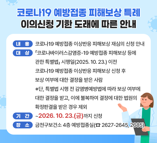 □ 내용 : 코로나19 예방접종 이상반응 피해보상 재심의 신청 안내
□ 대상 : 「코로나바이러스감염증-19 예방접종 피해보상 등에 관한 특별법」 시행일(2025. 10. 23.) 이전 코로나19 예방접종 이상반응 피해보상 신청 후 보상 여부에 대한 결정을 받은 사람
※단, 특별법 시행 전 감염병예방법에 따라 보상 여부에 대한 결정을 받고, 이에 불복하여 결정에 대한 법원의 확정판결을 받은 경우 제외
□ 기간 : ~2026. 10. 23.(금)까지 신청
□ 장소 : 금천구보건소 4층 예방접종실(☎ 2627-2645, 2685)