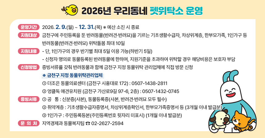 ◆ 제 목 : 2026년 우리동네 펫위탁소 운영 ◆
  ○ 운영기간 : 2026. 2. 9.(월) ~ 12. 31.(목) ※ 예산 소진 시 종료
  ○ 지원대상 : 금천구에 주민등록을 둔 반려동물(반려견·반려묘)을 기르는 기초생활수급자, 차상위계층, 한부모가족, 1인가구 등
  ○ 지원내용 : 반려동물(반려견·반려묘) 위탁돌봄 최대 10일
   - 단, 1인가구의 경우 반기별 최대 5일 이용 가능(하반기 5일)
   - 신청자 명의로 동물등록된 반려동물에 한하며, 지원기준을 초과하여 위탁할 경우 해당비용은 보호자 부담
  ○ 신청방법 : 증빙서류를 갖춰 반려동물과 함께 금천구 지정 동물위탁관리업체에 직접 방문 신청
   ※ 금천구 지정 동물위탁관리업체

연번
업 체 명
소 재 지
전화번호
비고
1
더조은
동물의료센터
금천구 시흥대로 172
0507-1438-2811

2
엉클독
애견유치원
금천구 가산로9길 97-6, 2층
0507-1432-0745


  ○ 증빙서류
   - 공   통 : 신분증(사본), 동물등록증(사본, 반려견·반려묘 모두 필수)
   - 취약계층 : 기초생활수급자증명서, 차상위계층확인서, 한부모가족증명서 등(3개월 이내 발급분)
   - 1인가구 : 주민등록등본(주민등록번호 뒷자리 미표시)(1개월 이내 발급분)
  ○ 문 의 처 : 지역경제과 동물복지팀 ☎ 02-2627-2594
