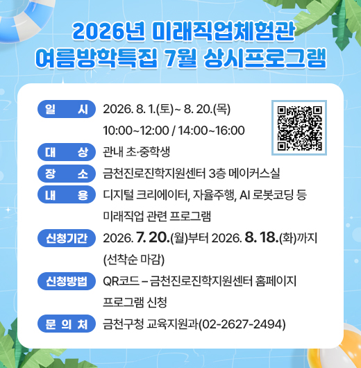 □ 프로그램 개요
   ○ 일시 : 2026. 8. 1.(토)~ 8. 20.(목) 10:00~12:00/14:00~16:00
   ○ 대상 : 관내 초·중학생
   ○ 장소 : 금천진로진학지원센터 3층 메이커스실
   ○ 내용 : 디지털 크리에이터, 자율주행, AI 로봇코딩 등 미래직업 관련 프로그램
 □ 신청안내
   ○ 기간 : 2026. 7. 20(월)부터 2026. 8. 18.(화)까지 (선착순 마감)
   ○ 방법 : QR코드 – 금천진로진학지원센터 홈페이지 프로그램 신청
 □ 문 의 처 : 금천구청 교육지원과(02-2627-2494)