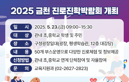 □ 프로그램 개요
   • 일시 : 2025. 5. 23.(금) 09:00~15:30
   • 대상 : 관내 초,중학교 학생 및 주민 
   • 장소 : 구청광장일대(광장, 평생학습관, 12층 대강당)
   • 내용 : 50개 부스운영으로 다양한 진로체험 및 정보제공
     1) 진로직업체험 
       : 진로체험존, 이색직업존, 미래직업존 등 직업체험 부스운영
     2) 진로진학탐색 
      : 진로전문상담 및 특성화고부스 운영
     3) 이벤트존 
      : 레이저올림픽 사격, 인생네컷 포토부스, 페이스페인팅 등
   • 신청방법 : 관내 초,중학교 연계 단체참여 및 자율참여
 □ 문의 : 교육지원과 (02-2627-2823)