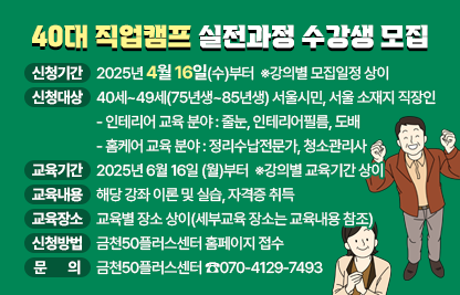 ■ 금천50플러스센터 40대 직업캠프 실전과정

 바로가기 : https://50plus.or.kr/s40/practiceedu.do?page=1&

  
  1. 토탈인테리어 과정 : 도배 전문가/줄눈마스터/인테리어 필름       전문가 실무 과정
  
 <공통사항>
  ○ 모집대상 : 직업전환을 희망하는 40대 서울시민
    - (필수)40세~49세(1975.1.~1985.12.31.)
    - (필수)주말(토요일) 교육 및 실습 참여가 가능한 자
    - (필수) 오프라인 강의 전 온라인 교육 수강(강의별 상이)
    - (우대) 인테리어 관련 자격증 보유자 및 활동 경험자
  ○ 모집인원 : 16~17명(적격자 선별 승인)
  ○ 수강료 : 5만원
  ○ 준비물 : 필기구, 개인 텀블러 ※ 교육기간 내 중식 미제공
  ○ 문의: 금천50플러스센터(070-4129-7493)

 ‘도배 전문가 실무 과정’
  ○ 모집기간 : 25.5.14.(수)~7.11.(금)
  ○ 교육기간 : 25.7.14.(월)~7.18.(금) 월~금 09:00~18:00
    ▸(온라인 직무교육) 25.5.14.(수)~7.11.(금)
    ▸(현장실습) 25.7~8월 중 별도 진행(참여자별 일정 상이)
  ○ 교육장소 : 안양인테리어기술학원(지하철 1호선 금정역 인근)