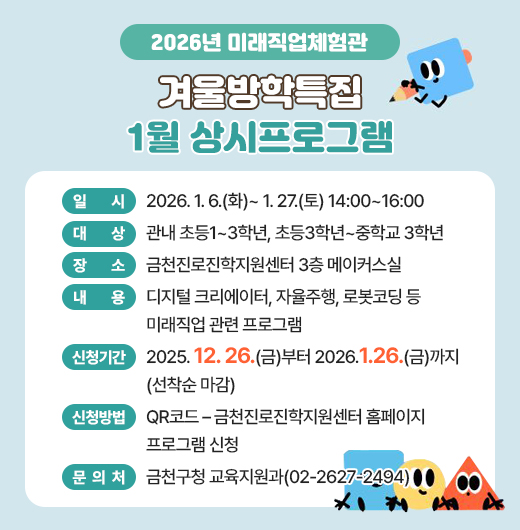 □ 프로그램 개요
   ○ 일시 : 2026. 1. 6.(화)~ 1. 27.(토) 14:00~16:00
   ○ 대상 : 관내 초등1~3학년, 초등3학년~중학교 3학년
   ○ 장소 : 금천진로진학지원센터 3층 메이커스실
   ○ 내용 : 디지털 크리에이터, 자율주행, 로봇코딩 등 미래직업 관련 프로그램
 □ 신청안내
   ○ 기간 : 2025. 12. 26(금)부터 2026.1.26.(금)까지 (선착순 마감)
   ○ 방법 : QR코드 – 금천진로진학지원센터 홈페이지 프로그램 신청
 □ 문 의 처 : 금천구청 교육지원과(02-2627-2494)