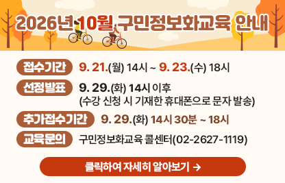 󰏚 접수기간 : 9. 21.(월) 14시 ~ 9. 23.(수) 18시,
 󰏚 선정발표 : 9. 29.(화) 14시 이후(수강 신청 시 기재한 휴대폰으로 문자 발송)
 󰏚 추가접수기간 : 9. 29.(화) 14시 30분 ~ 18시

장소
요일
시간
교육
수준
과정명
모집
인원
제1강의실
(일반교육장)
수
1교시
09:30~12:00
활용
생활밀착! 스마트폰 200% 활용
16명
2교시
13:00~15:30
기초
엑셀 기초
3교시
15:30~18:00
활용
컴퓨터 활용
제2강의실
(스마트클래스)
월
1교시
09:30~12:00
심화
생성형 AI로 영상 콘텐츠 제작하기
10명
2교시
13:00~15:30
심화
ChatGPT로 건강한 생활 즐기기

 ○ 교육문의: 구민정보화교육 콜센터(02-2627-1119)