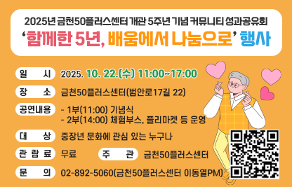 ■ <2025년 금천50플러스센터 개관 5주년 기념 커뮤니티 성과공유회 「함께한 5년, 배움에서 나눔으로」행사 홍보>
 • 일   시 : 2025. 10. 22.(수) 11:00~17:00
 • 장   소 : 금천50플러스센터(범안로17길 22)
 • 공연내용 
   - 1부(11:00) 기념식
   - 2부(14:00) 체험부스, 플리마켓 등 운영 
 • 대    상 : 중장년 문화에 관심 있는 누구나
 • 관 람 료 : 무료
 • 주    관 : 금천50플러스센터
 • 문    의 : 02-892-5060(금천50플러스센터 이동열PM)