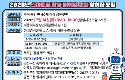 ○ 교육대상 : 구직 중인 만 40세 이상 금천구민
○ 교육일시 : 2026년 7월 14일(화) 9:30~16:30(점심시간 포함 7시간)
○ 교육장소 : 서울서부중장년내일센터 강의실
○ 교육내용 : 생애경력설계 및 AI 활용 지원서·면접 실습
○ 교육비   : 무료(+점심 무료 제공)

교 육 시 간
교 육 내 용
9:30 - 11:30 (2H)
생애경력설계
12:30 - 14:30 (2H)
AI를 활용한 채용정보 검색, 맞춤 지원서 작성
14:30 - 16:30 (2H)
AI를 활용한 모의면접 및 코칭

○ 모집기간 : 6월 23일(화)~ 7월 9일(목)
○ 신청방법 : 금천구청 홈페이지 게시글(링크)의 신청서류를 내려받아 작성 후, 
이메일 제출(hinext98@geumcheon.go.kr) 또는 일자리센터 방문 제출
○ 문의처
 -금천구청 일자리청년과 일자리지원팀(02-2627-2013)
 -금천구청 일자리센터(02-2627-1919, 1920, 1150)