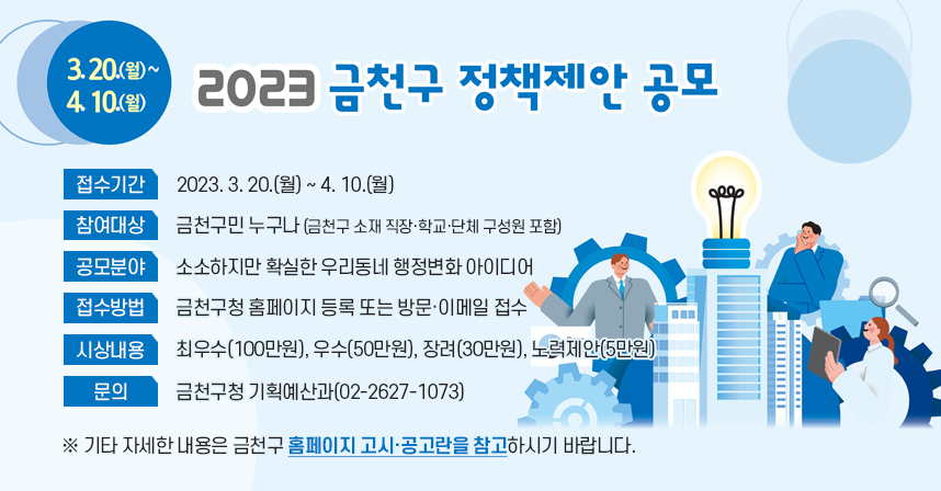 󰏚 접수기간 : 2023. 3. 20.(월) ~ 4. 10.(월)
 󰏚 참여대상 : 금천구민 누구나 (금천구 소재 직장·학교·단체 구성원 포함)
 󰏚 공모분야 : 소소하지만 확실한 우리동네 행정변화 아이디어
 󰏚 접수방법 : 금천구청 홈페이지 등록 또는 방문·이메일 접수
 󰏚 시상내용 : 최우수(100만원), 우수(50만원), 장려(30만원), 노력제안(5만원)
 󰏚 문     의 : 금천구청 기획예산과(02-2627-1073)

 ※ 기타 자세한 내용은 금천구 홈페이지 고시·공고란을 참고하시기 바랍니다.