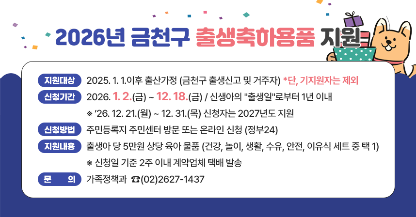 ☐ 지원대상 : 2025. 1. 1.이후 출산가정 (금천구 출생신고 및 거주자)
☐  신청기간 : 2026. 1. 2.(금) ~ 12. 18.(금) / 신생아의 "출생일"로부터 1년 이내
   ※ ’26. 12. 21.(월) ~ 12. 31.(목) 신청자는 2027년도 지원
☐ 신청방법 : 주민등록지 주민센터 방문 또는 온라인 신청 (정부24)
☐ 지원내용 : 출생아 당 5만원 상당 육아 물품 (건강, 놀이, 생활, 수유, 안전, 
              이유식 세트 중 택 1) 
 ※ 신청일 기준 2주 이내 계약업체 택배 발송
☐ 문    의 : 가족정책과  ☎(02)2627-1437