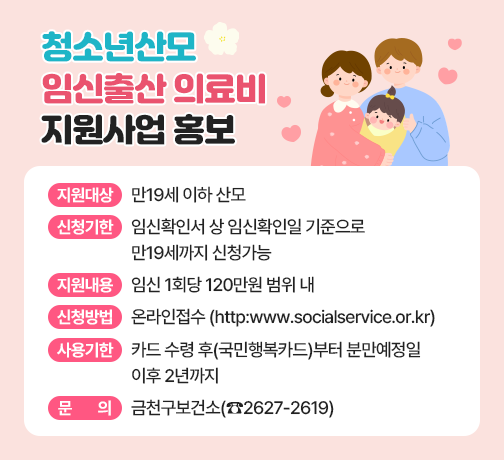 □ 지원 대상 : 만19세 이하 산모
□ 신청 기한 : 임신확인서 상 임신확인일 기준으로 만19세까지 신청가능
□ 지원 내용 : 임신 1회당 120만원 범위 내
□ 신청 방법 : 온라인접수(http:www.socialservice.or.kr)
□ 사용 기한 : 카드 수령 후(국민행복카드)부터 분만예정일 이후 2년까지
□ 문     의 : 금천구보건소(☎2627-2619)