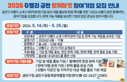 금천구 G밸리 소재 (사회적경제)기업 등의 제품 홍보와 판로 확대를 위한 「2026 G밸리 금천 함께마켓」 참여기업을 모집합니다. 판매 가능 제품을 보유한 기업의 많은 관심과 참여 바랍니다.
□ 모집기간 : 2026. 5. 14.(목) ~ 5. 25.(월)
□ 모집개요

구분
내용
모집대상
금천구 G밸리 소재 사회적경제기업 등 판매 가능 제품을 보유한 기업
운영기간
2026년 6월 ~ 11월
운영횟수
총 6회 ~ 10회 예정
운영장소
G밸리 2·3단지 야외 공개공지
주요내용
기업 및 제품 홍보, 현장 판매 지원, 판매 대행, 판매 물품 운송 지원
신청방법
홍보물 내 QR코드를 통한 신청

□ 참여기업 지원내용
- 기업 및 제품 홍보 지원
- 함께마켓 현장 판매 지원
- 판매 대행 운영 지원
- 판매 물품 운송 지원
- G밸리 직장인 및 지역주민 대상 제품 홍보 기회 제공
□ 문 의 처 : 금천구청 금천구공동체경제통합지원센터(☎ 02-2627-2180)