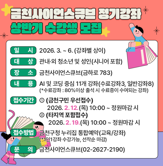 □ 「금천사이언스큐브 정기강좌 상반기」 개요
   ○ 일시 : 2026. 3. ~ 6. (강좌별 상이)
   ○ 대상 : 관내·외 청소년 및 성인(시니어 포함) 
   ○ 장소 : 금천사이언스큐브(금하로 783)
   ○ 내용 : AI 및 코딩 중심 11개 강좌(수료강좌3, 일반강좌8)
    (*수료강좌 : 80%이상 출석 시 수료증이 수여되는 강좌)

 □ 접수 안내
   ○ 기간
    - (금천구민 우선접수) 2026. 2. 12.(목) 10:00 ~ 정원마감 시 
    - (타지역 포함접수) 2026. 2. 19.(목) 10:00 ~ 정원마감 시 
   ○ 방법 : 금천구청 누리집 통합예약(교육/강좌)
    (*1인1강좌 수강가능, 선착순 마감)

 □ 문 의 : 금천사이언스큐브(02-2627-2190)
