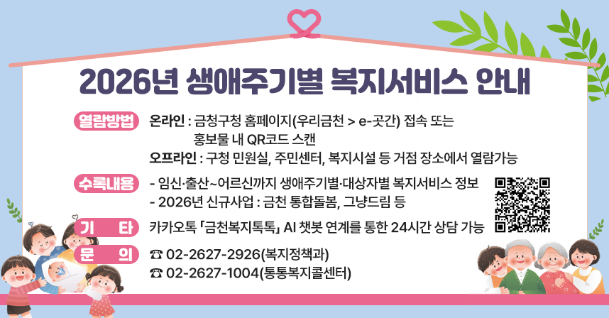 ◆ 제목 : 2026년 생애주기별 복지서비스 안내 ◆
     ○ 열람방법 
      - 온라인 : 금청구청 홈페이지(우리금천 > e-곳간) 접속 또는
                 홍보물 내 QR코드 스캔
      - 오프라인 : 구청 민원실, 주민센터, 복지시설 등 거점 장소에서 열람가능
     ○ 수록내용
      - 임신·출산~어르신까지 생애주기별·대상자별 복지서비스 정보
      - 2026년 신규사업 : 금천 통합돌봄, 그냥드림 등
     ○ 기타 : 카카오톡 「금천복지톡톡」 AI 챗봇 연계를 통한 24시간 상담 가능
     ○ 문의 : ☎ 02-2627-2926(복지정책과) 
               ☎ 02-2627-1004(통통복지콜센터)