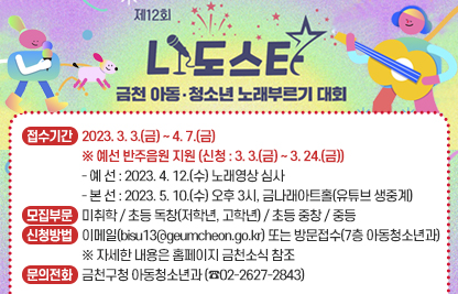 제12회 ‘나도스타’ 금천 아동·청소년 노래부르기 대회
○ 접수기간 : 2023. 3. 3.(금) ~ 4. 7.(금)
  ※ 예선 반주음원 지원 (신청 : 3. 3.(금) ~ 3. 24.(금))
    - 예 선 : 2023. 4. 12.(수) 노래영상 심사
    - 본 선 : 2023. 5. 10.(수) 오후 3시, 금나래아트홀(유튜브 생중계)
○ 모집부문 : 미취학 / 초등 독창(저학년, 고학년) / 초등 중창 / 중등
○ 신청방법 : 이메일(bisu13@geumcheon.go.kr) 또는 방문접수(7층    아동청소년과)
  ※ 자세한 내용은 홈페이지 금천소식 참조
○ 문의전화 : 금천구청 아동청소년과 (☎02-2627-2843)