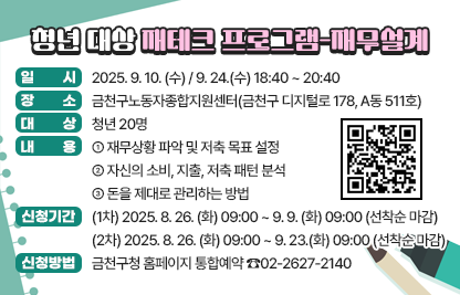 ○ 일 시 : 2025. 9. 10. (수) / 9. 24.(수) 18:40 ~ 20:40
○ 장 소 : 금천구노동자종합지원센터(금천구 디지털로 178, A동 511호)
○ 대 상 : 청년 20명
○ 내 용
  - 재무상황 파악 및 저축 목표 설정
  - 자신의 소비, 지출, 저축 패턴 분석
  - 돈을 제대로 관리하는 방법
○ 신청기간
   (1차) 2025. 8. 26. (화) 09:00 ~ 9. 9. (화) 09:00 (선착순 마감)
   (2차) 2025. 8. 26. (화) 09:00 ~ 9. 23.(화) 09:00 (선착순 마감)
○ 신청방법 : 금천구청 홈페이지 통합예약
○ 문 의 : ☎02-2627-2140