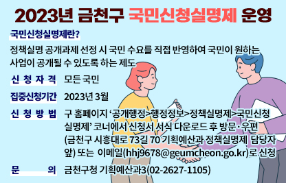 ◆ 제목 : 2023년 금천구 국민신청실명제 운영 ◆
    ○ 국민신청실명제란? 
       : 정책실명 공개과제 선정 시 국민 수요를 직접 반영하여 국민이           원하는 사업이 공개될 수 있도록 하는 제도
    ○ 신청자격 : 모든 국민
    ○ 집중신청기간 : 2023년 3월
    ○ 신청방법
     - 구 홈페이지 ‘공개행정>행정정보>정책실명제>국민신청실명제’ 
       코너에서 신청서 서식 다운로드 후 방문·우편(금천구 시흥대로 73길 70         기획예산과 정책실명제 담당자 앞) 또는 이메일(hhj9678@geumcheon.go.kr)로 신청
    ○ 문의 : 금천구청 기획예산과(02-2627-1105)