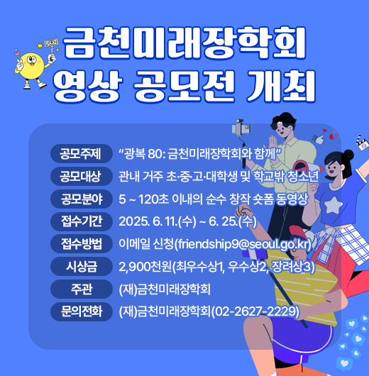◆ 제목 : 금천미래장학회 영상 공모전 개최 ◆
     ○ 공모주제: “광복 80: 금천미래장학회와 함께”
     ○ 공모대상: 관내 거주 초·중·고·대학생 및 학교밖 청소년
     ○ 공모분야: 15 ~ 120초 이내의 순수 창작 숏폼 동영상
     ○ 접수기간: 2025. 6. 11.(수) ~ 6. 25.(수)
     ○ 접수방법: 이메일 신청(friendship9@seoul.go.kr)
     ○ 시 상 금: 2,900천원(최우수상1, 우수상2, 장려상3)
     ○ 주    관: (재)금천미래장학회
     ○ 문의전화: (재)금천미래장학회(02-2627-2229)