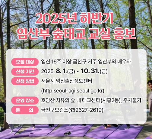 □ 모집 대상 : 임신 16주 이상 금천구 거주 임산부와 배우자 
□ 신청 기간 : 2025. 8. 1.(금) ~ 10. 31.(금)
□ 신청 방법 : 서울시 임신출산정보센터(http:seoul-agi.seoul.go.kr)
□ 운영 장소 : 호암산 치유의 숲 내 태교센터(시흥2동), 주차불가
□ 문     의 : 금천구보건소(☎2627-2619)