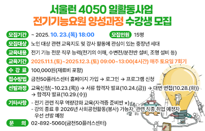 □ 서울런 4050 일활동사업「전기기능요원 양성과정」수강생 모집
 • 모집기간 : ~ 2025. 10. 23.(목) 18:00
 • 모집대상 : 노인 대상 관련 교육지도 및 강사 활동에 관심이 있는 중장년 세대
 • 모집인원 : 15명
 • 교육내용 : 전기 기능 전문 직무 능력(전기의 이해, 수변전/분전반 설비, 조명 설비 등)
 • 교육기간 : 2025.11.1.(토)~2025.12.3.(토) 09:00~13:00(4시간)
              매주 토요일 7회기
 • 수 강 료 : 100,000원(재료비 포함)
 • 접수방법 : 금천50플러스센터 홈페이지 가입 → 로그인 → 프로그램 신청
 • 선발과정 : 교육신청(~10.23.(목)) → 서류 합격자 발표(10.24.(금)) → 대면 면접(10.28.(화)) → 합격자 발표(10.29.(수))
 • 기타사항 
   - 전기 관련 직무 역량강화 교육(자격증 준비반 ×)
   - 강의 종료 후 2026년 사회공헌활동(봉사) 가능자, 관련 직종 취업 예정자 우선 선발 예정
 • 문    의 : 02-892-5060(금천50플러스센터)