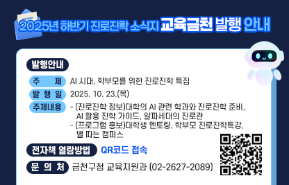 □ 발행안내
  ○ 주    제 : AI 시대, 학부모를 위한 진로진학 특집
  ○ 발 행 일 : 2025. 10. 23.(목)
  ○ 주요내용
   - (진로진학 정보)대학의 AI 관련 학과와 진로진학 준비, AI 활용 진학 가이드, 알파세대의 진로관
   - (프로그램 홍보)대학생 멘토링, 학부모 진로진학특강, 별 따는 캠퍼스
  □ 전자책 열람방법 : QR코드 접속

QR코드 접속


  □ 문 의 처 : 금천구청 교육지원과 (02-2627-2089)