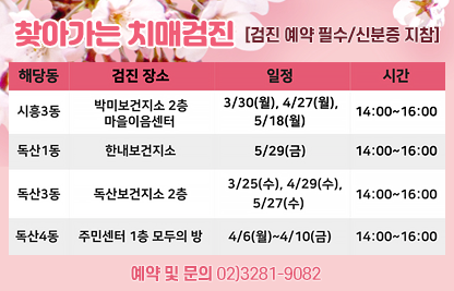 □ 제목: 2026년 상반기 찾아가는 치매 무료 검진 안내 
□ 일정

해당동
검진장소
일정
시간
시흥2동
주민센터2층
3/9~3/13
14:00~16:00
시흥3동
박미보건소
3/30, 4/27, 5/18
14:00~16:00
독산1동
한내보건지소
4/24, 5/29
14:00~16:00
독산3동
독산보건지소
3/25, 4/29, 5/27
14:00~16:00
독산4동
주민센터1층
4/6~4/10
14:00~16:00

□ 신청: 금천구치매안심센터 전화 예약(02-3281-9082)
□ 대상: 만 60세 이상 어르신 
□ 문의: 02-3281-9082 금천구치매안심센터  
   ※관내 기관마다 검진일이 상이하여 확인요망