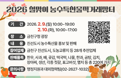 □ 행 사 명 : 2026 설맞이 농수특산물 직거래장터
□ 기    간 : 2026. 2. 9.(월) 10:00~19:00, 2. 10.(화), 10:00~17:00
□ 장    소 : 금천구청 광장
□ 내    용 : 친선도시 농수특산물 홍보 및 판매
□ 참여업체 : 금천구 친선도시, 도농교류지 등 28개 추천업체 
□ 판매품목 
  - 한우, 사과, 배, 곶감, 떡국떡, 나물, 한과, 곰탕, 김치, 장아찌, 생선, 각종 젓갈, 표고버섯, 멸치 등 총 220여 가지
□ 문의사항 : 행정지원과 대외협력팀(02-2627-1032)