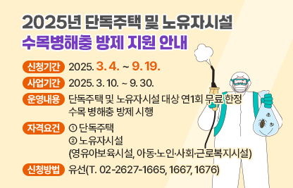 ○ 2025년 단독주택 및 노유자시설 수목병해충 방제 지원 안내 ○
  □ 신청기간 : 2025. 3. 4. ~ 9. 19.
  □ 사업기간 : 2025. 3. 10. ~ 9. 30.
  □ 운영내용 : 단독주택 및 노유자시설 대상 연1회 무료 한정 수목 
                병해충 방제 시행
  □ 자격요건
     ① 단독주택
     ② 노유자시설(영유아보육시설, 아동·노인·사회·근로복지시설)
  □ 신청방법 : 유선(T. 02-2627-1665, 1667, 1676)