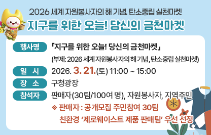 󰏅 행사개요
 ○ 행 사 명 :「지구를 위한 오늘! 당신의 금천마켓」
               (부제: 2026 세계 자원봉사자의 해 기념, 탄소중립 실천마켓)  
 ○ 일    시 : 2026. 3. 21.(토) 11:00 ~ 15:00     
 ○ 장    소 : 구청광장
 ○ 참 석 자 : 판매자(30팀/100여명), 자원봉사자, 지역주민
    ※ 판매자 : 공개모집 주민참여 30팀, 
                친환경‘제로웨이스트 제품 판매팀’우선선정
 ○ 내    용 
  · 플리마켓(벼룩시장) : 친환경·핸드메이드 굿즈, 소장 중고물품 등 판매 
  · 버스킹 공연 : 가수, 청년팀
  · 플리마켓 물품 구매율 제고를 위한 체험부스 운영
                                         (구매자에게 체험기회 제공)
    ① 캐리커처 ※ 전주 한옥마을 캐리커처 맛집 ‘그려유’ 팀 초빙
    ② 캐릭터솜사탕 
      ※ 솜사탕 공예가 1급(EBS딩동댕 유치원, 생방송투데이 등 출연) 초빙
    

< ‘환경감수성 UP’ 홍보·체험·이벤트 부스운영 >



▶ 홍보부스 : 자원봉사 홍보, 탄소중립 생활실천
           ※ ‘금천 에코자원 교환 shop', 에코마일리지/그린마일리지 홍보
▶ 체험부스 
  ① 빌드제로 블록놀이 
  ② 멸종위기동물 메이커스존(클레이 비누, 디폼블럭] 
  ③ 양말목공예           
▶ 이벤트부스 : 환경골든벨, 환경그림그리기 대회(사전신청 접수) 

     
󰏅 문의 : 금천구청 자치행정과 02-2627-1063

󰏅 연결링크
https://www.geumcheon.go.kr/portal/selectBbsNttView.do?key=293&bbsNo=4&nttNo=267361