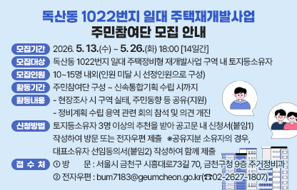 □ 모집개요
 ○ 모집기간 : 2026. 5. 13.(수) ~ 5. 26.(화) 18:00 [14일간]
 ○ 모집대상 : 독산동 1022번지 일대 주택정비형 재개발사업 구역 내 토지등소유자
 ○ 모집인원 : 10~15명 내외(인원 미달 시 선정인원으로 구성)
 ○ 활동기간 : 주민참여단 구성 ~ 신속통합기획 수립 시까지
 ○ 활동내용
   - 현장조사 시 구역 실태, 주민동향 등 공유(지원)
   - 정비계획 수립 용역 관련 회의 참석 및 의견 개진
□ 신청방법 및 접수처
 ○ 신청방법 : 토지등소유자 3명 이상의 추천을 받아 공고문 내                      신청서(붙임1) 작성하여 방문 또는 전자우편 제출
 ※공유지분 소유자의 경우, 대표소유자 선임동의서(붙임2) 작성하여 함께 제출
 ○ 접 수 처
   - 방    문 : 서울시 금천구 시흥대로73길 70, 금천구청 9층 주거정비과
   - 전자우편 : bum7183@geumcheon.go.kr(☎02-2627-1807)