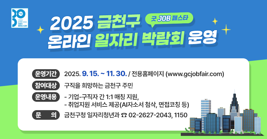 「굿 JOB 페스타」 2025 금천구 온라인 일자리박람회 운영
  ○ 행 사 명 : 「굿 JOB 페스타」 2025년 금천구 온라인 일자리박람회 
  ○ 운영기간 : 2025. 9. 15. ~ 11. 30. / 전용홈페이지 (www.gcjobfair.com)
  ○ 참여대상 : 구직을 희망하는 금천구 주민
  ○ 운영내용 
    - 기업-구직자 간 1:1 매칭 지원,
    - 취업지원 서비스 제공(AI자소서 첨삭, 면접코칭 등)
  ○ 문    의 : 금천구청 일자리청년과 ☎ 02-2627-2043, 1150