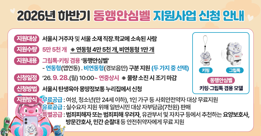 □ 사업개요
 ㅇ (지원대상) 서울시 거주자 및 서울 소재 직장․학교에 소속된 사람
 ㅇ (지원수량) 5만 5천 개   ※ 연동형 4만 5천 개, 비연동형 1만 개
 ㅇ (지원내용) 그립톡·키링 겸용 ‘동행안심벨’
   - 연동형(앱연동) ․ 비연동형(경보음만) 구분 지원 (두 가지 중 선택)
 

 
키링
그립톡
< 동행안심벨, 키링·그립톡 겸용 모델 >

□ 신청 및 접수
 ㅇ (신청일정) ‘26. 9. 28.(월) 10:00~ 연중상시  ※ 물량 소진 시 조기 마감
 ㅇ (신청방법) 서울시 탄생육아 몽땅정보통 누리집에서 신청
 ㅇ (지원방식)
   - 무료공급 : 여성, 청소년(만 24세 이하), 1인 가구 등 사회안전약자 대상 무료지원
   - 유료공급 : 실수요자 지원 위해 일반시민 대상 자부담금(7천원) 판매
   - 특별공급 : 범죄피해자 또는 범죄피해 우려자, 유관부서 및 자치구 등에서 추천하는 요양보호사, 방문간호사, 민간 순찰대 등 안전취약자에게 무료 지원