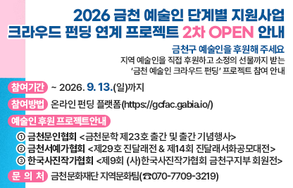 지역 예술인을 직접 후원하고 소정의 선물까지 받는
‘금천 예술인 크라우드 펀딩’ 프로젝트 참여 안내

□ 참여기간: ~ 2026. 9. 13.(일)까지
□ 참여방법: 온라인 펀딩 플랫폼(https://gcfac.gabia.io/)
□ 예술인 후원 프로젝트 안내
 ① 금천문인협회 <금천문학 제23호 출간 및 출간 기념행사>
 ② 금천서예가협회 <제29호 진달래전 & 제14회 진달래서화공모대전>
 ③ 한국사진작가협회 <제9회 (사)한국사진작가협회 금천구지부 회원전>
□ 문 의 처: 금천문화재단 지역문화팀(☎070-7709-3219)