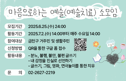 ■ 마음으로하는 예술(예술치료) 소모임
  ○ 모집기간 : 2025.6.25.(수) 24:00
  ○ 활동기간 : 2025.7.2.(수) 14:00부터 매주 수요일 14:00
  ○ 참여대상 : 금천구 거주민 및 생활주민  
  ○ 신청방법 : QR을 통한 구글 폼 접수(https://forms.gle/jR9BMZYcxjddcxVh6)

  ○ 활동내용 
   - 분노, 불행, 불안, 불편 글쓰기 
   - 내 감정을 진실로 선언하기 
   - 글쓰기, 그림, 영화, 연극놀이를 통한 치유 
  ○ 문의 : 02-2627-2219