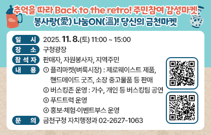 󰏅 행사개요
  ○ 일    시 : 2025. 11. 8.(토) 11:00 ~ 15:00
  ○ 장    소 : 구청광장
  ○ 참 석 자 : 판매자, 자원봉사자, 지역주민
  ○ 내    용 
    - 플리마켓(벼룩시장) : 제로웨이스트 제품, 핸드메이드 굿즈, 소장 중고물품 등 판매 
    - 버스킹존 운영 : 가수, 개인 등 버스킹팀 공연
    - 푸드트럭 운영
    - 홍보·체험·이벤트부스 운영 
     
󰏅 문의 : 금천구청 자치행정과 02-2627-1063

󰏅 연결링크
https://www.geumcheon.go.kr/portal/selectBbsNttView.do?key=293&bbsNo=4&nttNo=262082