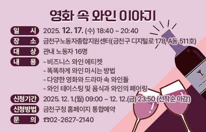 ○ 일 시 : 2025. 12. 17. (수) 18:40 ~ 20:40
○ 장 소 : 금천구노동자종합지원센터(금천구 디지털로 178, A동 511호)
○ 대 상 : 관내 노동자 16명
○ 내 용
  - 비즈니스 와인 에티켓
  - 똑똑하게 와인 마시는 방법
  - 다양한 영화와 드라마 속 와인들
  - 와인 테이스팅 및 음식과 와인의 페어링
○ 신청기간 : 2025. 12. 1.(월) 09:00 ~ 12. 12.(금) 23:50 (선착순 마감)
○ 신청방법 : 금천구청 홈페이지 통합예약
○ 문 의 : ☎02-2627-2140