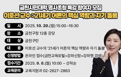 ○ 일    시: 2025. 10. 20.(월) 15:00~16:30
 ○ 장    소: 금천구청 12층 강당
 ○ 대    상: 금천구민
 ○ 내    용: 이호선 교수의 ‘21세기 어른의 핵심 역량과 자기 돌봄’
 ○ 신청방법: 온라인 접수(금천교육포털>강좌신청>강좌명 검색)
 ○ 접수기간: 2025. 9. 8.(월) 10:00 ~ 선착순
 ○ 교육문의 : 교육지원과 02-2627-2863