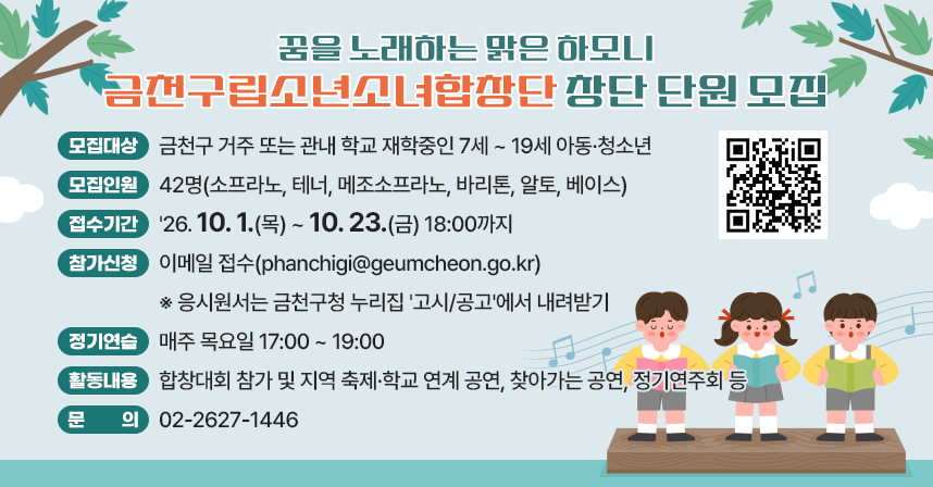 ○ 모집대상 : 금천구 거주 또는 관내 학교 재학중인 7세 ~ 19세 아동·청소년
○ 모집인원 : 42명(소프라노, 테너, 메조소프라노, 바리톤, 알토, 베이스)
○ 접수기간 : '26. 10. 1.(목) ~ 10. 23.(금) 18:00까지
○ 참가신청 : 이메일 접수(phanchigi@geumcheon.go.kr)
※ 응시원서는 금천구청 누리집 '고시/공고'에서 내려받기
○ 정기연습 : 매주 목요일 17:00 ~ 19:00
○ 활동내용 : 합창대회 참가 및 지역 축제·학교 연계 공연, 찾아가는 공연, 정기연주회 등
○ 문    의 : 02-2627-1446